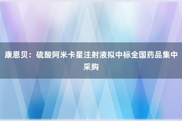 康恩贝：硫酸阿米卡星注射液拟中标全国药品集中采购