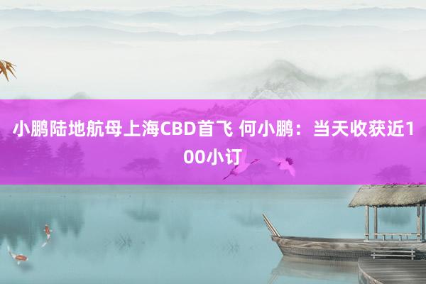 小鹏陆地航母上海CBD首飞 何小鹏：当天收获近100小订