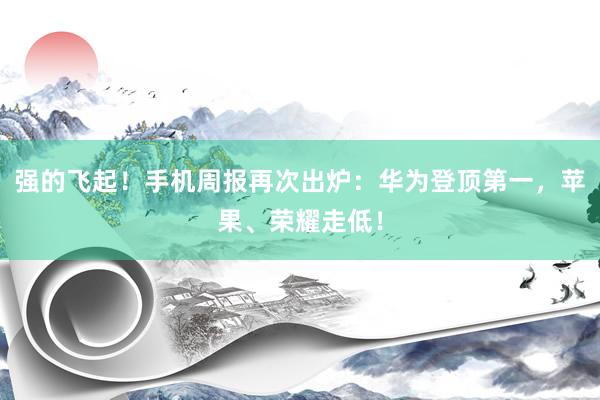 强的飞起！手机周报再次出炉：华为登顶第一，苹果、荣耀走低！