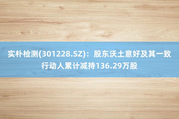 实朴检测(301228.SZ)：股东沃土意好及其一致行动人累计减持136.29万股