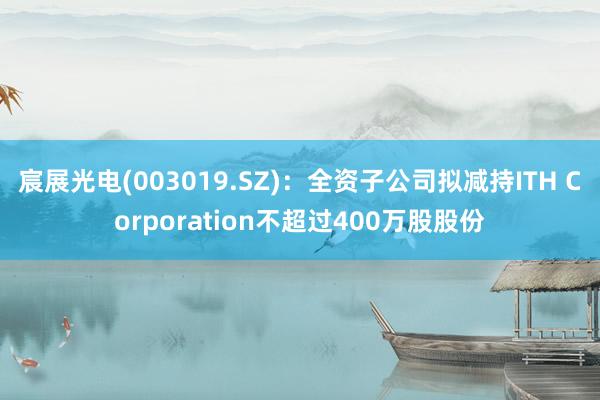 宸展光电(003019.SZ)：全资子公司拟减持ITH Corporation不超过400万股股份