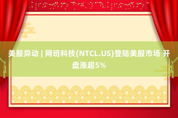 美股异动 | 网班科技(NTCL.US)登陆美股市场 开盘涨超5%