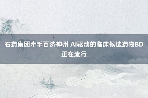 石药集团牵手百济神州 AI驱动的临床候选药物BD正在流行