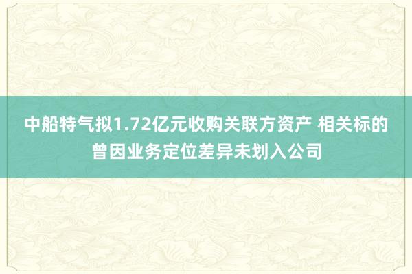 中船特气拟1.72亿元收购关联方资产 相关标的曾因业务定位差异未划入公司