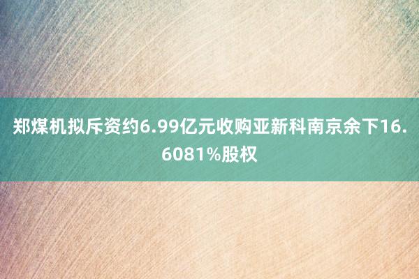 郑煤机拟斥资约6.99亿元收购亚新科南京余下16.6081%股权