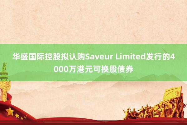 华盛国际控股拟认购Saveur Limited发行的4000万港元可换股债券