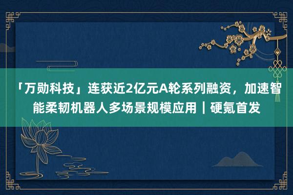 「万勋科技」连获近2亿元A轮系列融资，加速智能柔韧机器人多场景规模应用｜硬氪首发