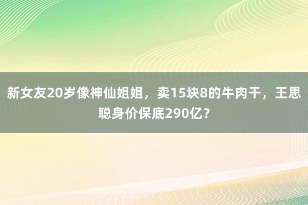 新女友20岁像神仙姐姐，卖15块8的牛肉干，王思聪身价保底290亿？