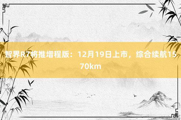 智界R7将推增程版：12月19日上市，综合续航1570km