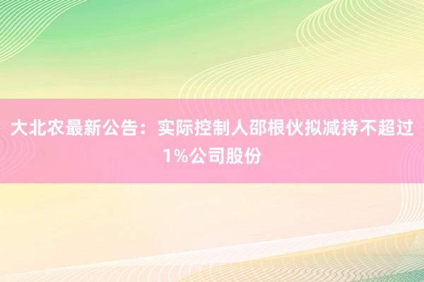 大北农最新公告：实际控制人邵根伙拟减持不超过1%公司股份