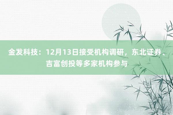 金发科技：12月13日接受机构调研，东北证券、吉富创投等多家机构参与