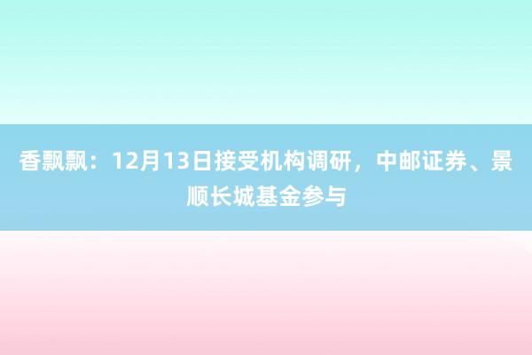 香飘飘：12月13日接受机构调研，中邮证券、景顺长城基金参与