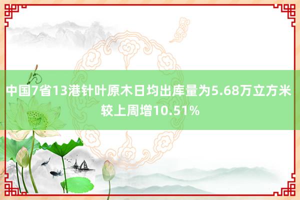 中国7省13港针叶原木日均出库量为5.68万立方米 较上周增10.51%