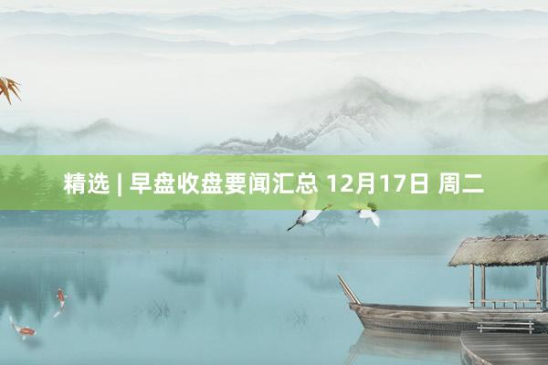 精选 | 早盘收盘要闻汇总 12月17日 周二