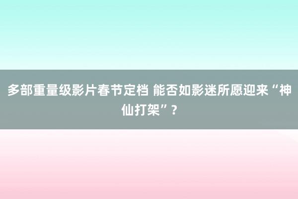 多部重量级影片春节定档 能否如影迷所愿迎来“神仙打架”？