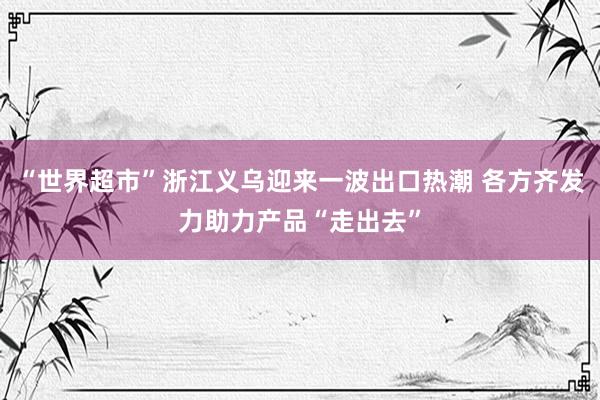 “世界超市”浙江义乌迎来一波出口热潮 各方齐发力助力产品“走出去”