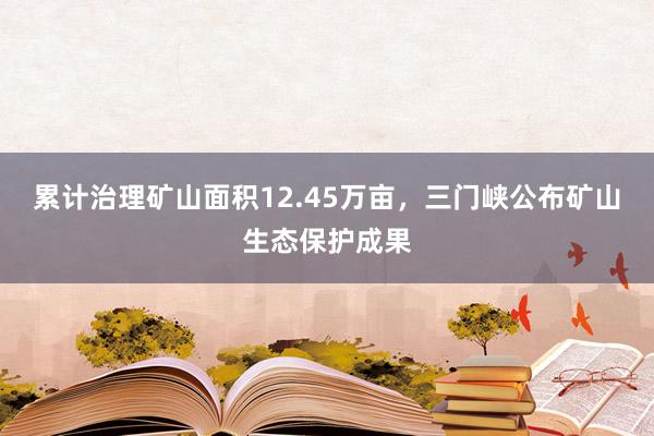 累计治理矿山面积12.45万亩，三门峡公布矿山生态保护成果