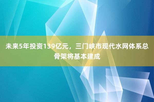 未来5年投资139亿元，三门峡市现代水网体系总骨架将基本建成