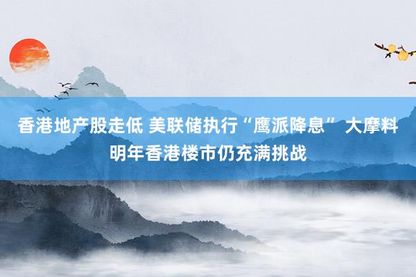 香港地产股走低 美联储执行“鹰派降息” 大摩料明年香港楼市仍充满挑战