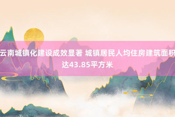 云南城镇化建设成效显著 城镇居民人均住房建筑面积达43.85平方米