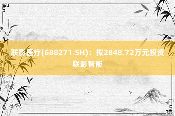 联影医疗(688271.SH)：拟2848.72万元投资联影智能